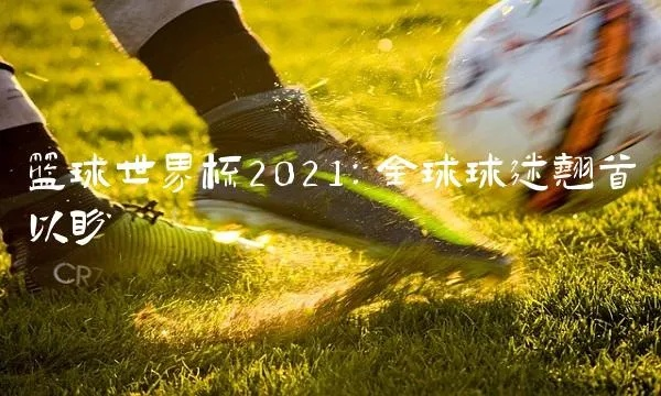 2021篮球世界杯即将来袭，世界各地球迷翘首期待