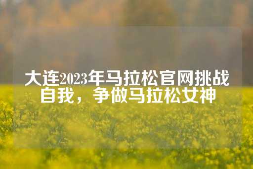 大连2023年马拉松官网挑战自我，争做马拉松女神