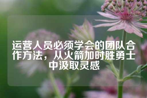 运营人员必须学会的团队合作方法，从火箭加时胜勇士中汲取灵感